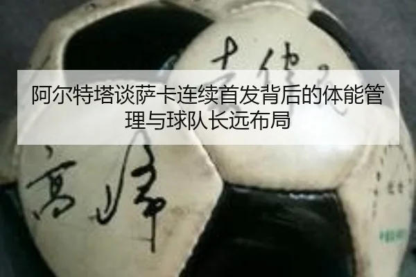 阿尔特塔谈萨卡连续首发背后的体能管理与球队长远布局 | kaiyun